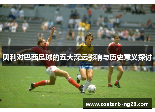 贝利对巴西足球的五大深远影响与历史意义探讨 贝利对巴西足球的五大深远影响与历史意义探讨