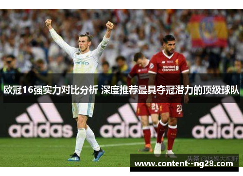 欧冠16强实力对比分析 深度推荐最具夺冠潜力的顶级球队 欧冠16强实力对比分析 深度推荐最具夺冠潜力的顶级球队